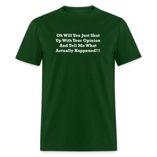 Load image into Gallery viewer, Oh Will You Just Shut Up With Your Opinion And Tell Me What Actually Happened White Font Unisex Classic T-Shirt - forest green
